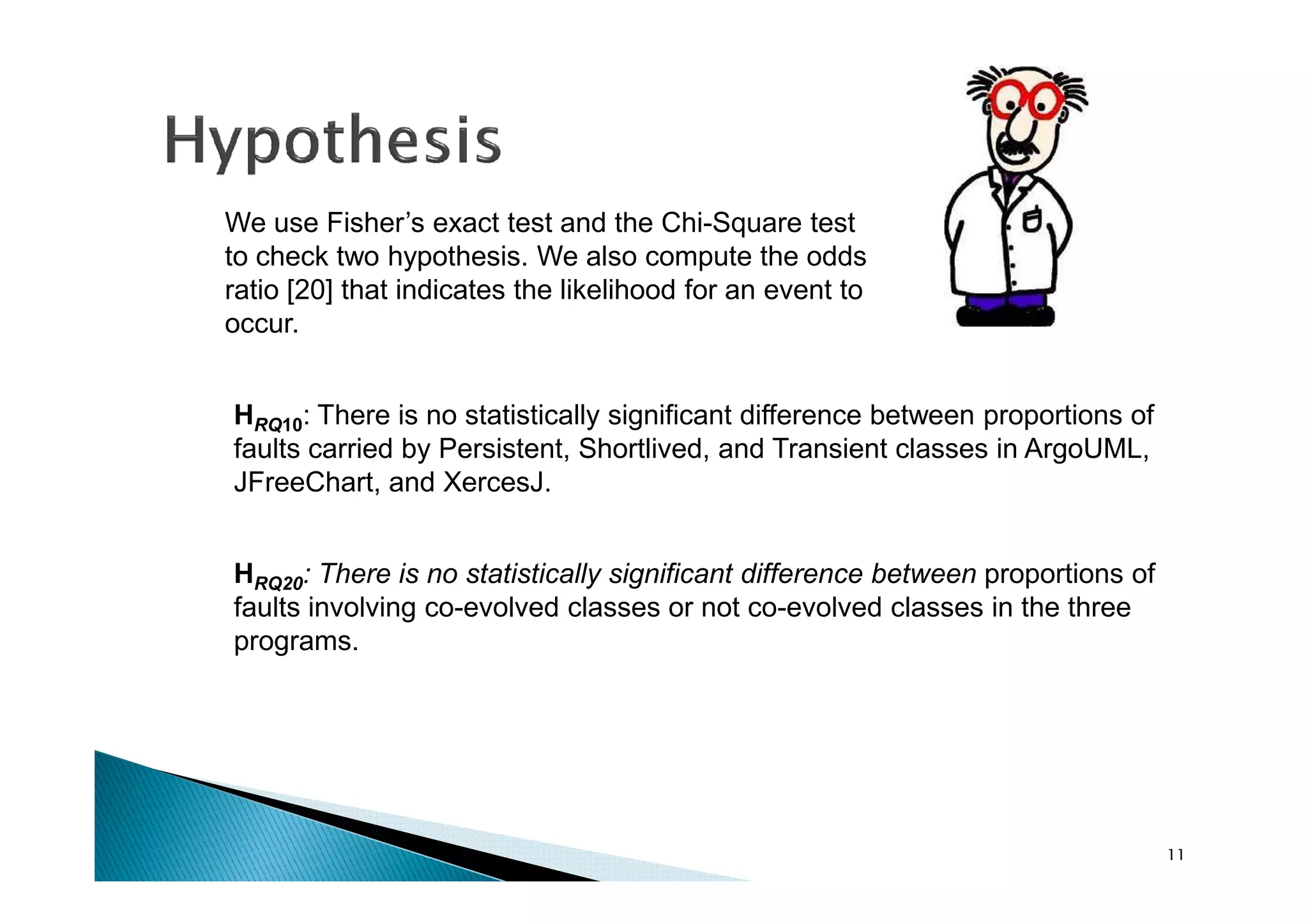 HRQ10: There is no statistically significant difference between proportions of
faults carried by Persistent, Shortlived, and Transient classes in ArgoUML,
We use Fisher’s exact test and the Chi-Square test
to check two hypothesis. We also compute the odds
ratio [20] that indicates the likelihood for an event to
occur.
11
HRQ20: There is no statistically significant difference between proportions of
faults involving co-evolved classes or not co-evolved classes in the three
programs.
faults carried by Persistent, Shortlived, and Transient classes in ArgoUML,
JFreeChart, and XercesJ.
 