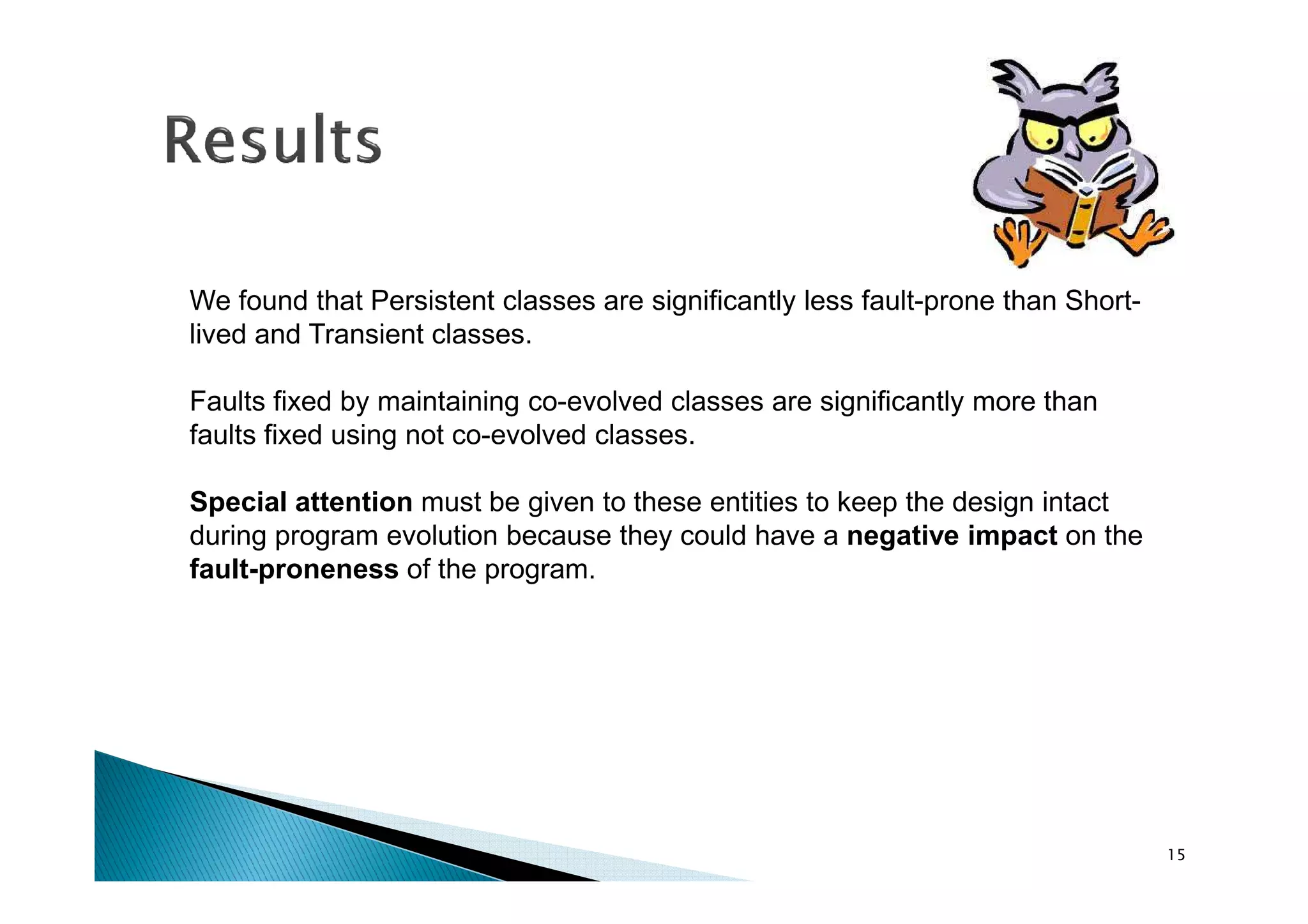We found that Persistent classes are significantly less fault-prone than Short-
lived and Transient classes.
Faults fixed by maintaining co-evolved classes are significantly more than
faults fixed using not co-evolved classes.
Special attention must be given to these entities to keep the design intact
during program evolution because they could have a negative impact on the
fault-proneness of the program.
15
 