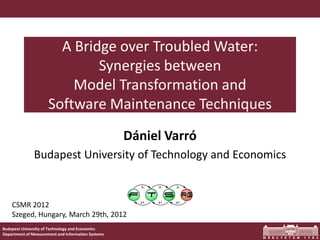 A Bridge over Troubled Water:
                              Synergies between
                          Model Transformation and
                      Software Maintenance Techniques
                                                    Dániel Varró
               Budapest University of Technology and Economics


    CSMR 2012
    Szeged, Hungary, March 29th, 2012
Budapest University of Technology and Economics
Department of Measurement and Information Systems
 