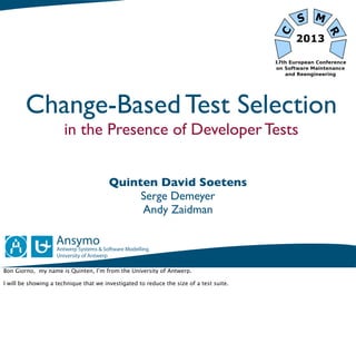 Change-Based Test Selection
                       in the Presence of Developer Tests


                                        Quinten David Soetens
                                             Serge Demeyer
                                             Andy Zaidman




Bon Giorno, my name is Quinten, I’m from the University of Antwerp.

I will be showing a technique that we investigated to reduce the size of a test suite.
 