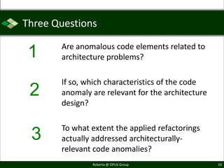Three Questions

       Are anomalous code elements related to
 1     architecture problems?

       If so, which characteristics of the code
 2     anomaly are relevant for the architecture
       design?

       To what extent the applied refactorings
 3     actually addressed architecturally-
       relevant code anomalies?
               Roberta @ OPUS Group                10
 