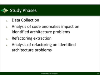 Study Phases
1.   Data Collection
2.   Analysis of code anomalies impact on
     identified architecture problems
3.   Refactoring extraction
4.   Analysis of refactoring on identified
     architecture problems




                     Roberta @ OPUS Group    12
 