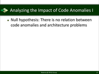 Analyzing the Impact of Code Anomalies I
   Null hypothesis: There is no relation between
    code anomalies and architecture problems




                    Roberta @ OPUS Group            17
 