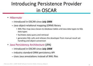 Introducing	
  Persistence	
  Provider 
in	
  OSCAR
• Hibernate	
  
– introduced	
  in	
  OSCAR	
  since	
  July	
  2006	
  
– Java	
  object-­‐relaIonal	
  mapping	
  (ORM)	
  library	
  
• XML	
  ﬁles	
  map	
  Java	
  classes	
  to	
  database	
  tables	
  and	
  Java	
  data	
  types	
  to	
  SQL	
  
data	
  types	
  
• facilitates	
  data	
  query	
  and	
  retrieval	
  
• generates	
  SQL	
  calls	
  and	
  relieves	
  the	
  developer	
  from	
  manual	
  result	
  set	
  
handling	
  and	
  object	
  conversion	
  

• Java	
  Persistency	
  Architecture	
  (JPA)	
  
– introduced	
  in	
  OSCAR	
  since	
  July	
  2008	
  
– industry	
  standard	
  ORM	
  persistency	
  API	
  
– Uses	
  Java	
  annotaIons	
  instead	
  of	
  XML	
  ﬁles
February	
  2014	
  -­‐	
  CSMR-­‐WCRE	
  So3ware	
  EvoluIon	
  Week,	
  Antwerp,	
  Belgium

10

 