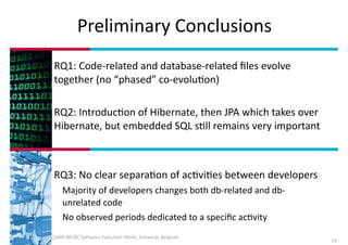 Preliminary	
  Conclusions
RQ1:	
  Code-­‐related	
  and	
  database-­‐related	
  ﬁles	
  evolve	
  
together	
  (no	
  “phased”	
  co-­‐evoluIon)	
  
!
RQ2:	
  IntroducIon	
  of	
  Hibernate,	
  then	
  JPA	
  which	
  takes	
  over	
  
Hibernate,	
  but	
  embedded	
  SQL	
  sIll	
  remains	
  very	
  important	
  
!
!
RQ3:	
  No	
  clear	
  separaIon	
  of	
  acIviIes	
  between	
  developers	
  
Majority	
  of	
  developers	
  changes	
  both	
  db-­‐related	
  and	
  db-­‐
unrelated	
  code	
  
No	
  observed	
  periods	
  dedicated	
  to	
  a	
  speciﬁc	
  acIvity
February	
  2014	
  -­‐	
  CSMR-­‐WCRE	
  So3ware	
  EvoluIon	
  Week,	
  Antwerp,	
  Belgium

14

 