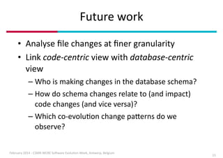 Future	
  work
• Analyse	
  ﬁle	
  changes	
  at	
  ﬁner	
  granularity	
  	
  
• Link	
  code-­‐centric	
  view	
  with	
  database-­‐centric	
  
view	
  
– Who	
  is	
  making	
  changes	
  in	
  the	
  database	
  schema?	
  
– How	
  do	
  schema	
  changes	
  relate	
  to	
  (and	
  impact)	
  
code	
  changes	
  (and	
  vice	
  versa)?	
  
– Which	
  co-­‐evoluIon	
  change	
  paDerns	
  do	
  we	
  
observe?	
  
February	
  2014	
  -­‐	
  CSMR-­‐WCRE	
  So3ware	
  EvoluIon	
  Week,	
  Antwerp,	
  Belgium

15

 
