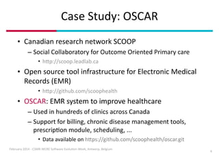 Case	
  Study:	
  OSCAR
• Canadian	
  research	
  network	
  SCOOP	
  
– Social	
  Collaboratory	
  for	
  Outcome	
  Oriented	
  Primary	
  care	
  
• hDp://scoop.leadlab.ca	
  

• Open	
  source	
  tool	
  infrastructure	
  for	
  Electronic	
  Medical	
  
Records	
  (EMR)	
  
• hDp://github.com/scoophealth	
  

• OSCAR:	
  EMR	
  system	
  to	
  improve	
  healthcare	
  
– Used	
  in	
  hundreds	
  of	
  clinics	
  across	
  Canada	
  
– Support	
  for	
  billing,	
  chronic	
  disease	
  management	
  tools,	
  
prescripIon	
  module,	
  scheduling,	
  ...	
  
• Data	
  available	
  on	
  hDps://github.com/scoophealth/oscar.git
February	
  2014	
  -­‐	
  CSMR-­‐WCRE	
  So3ware	
  EvoluIon	
  Week,	
  Antwerp,	
  Belgium

4

 