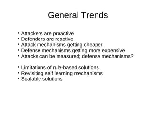 General Trends

  Attackers are proactive

  Defenders are reactive

  Attack mechanisms getting cheaper

  Defense mechanisms getting more expensive

  Attacks can be measured; defense mechanisms?

  Limitations of rule-based solutions

  Revisiting self learning mechanisms

  Scalable solutions
 