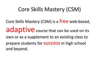 Core Skills Mastery (CSM)
Core Skills Mastery (CSM) is a free web-based,
adaptivecourse that can be used on its
own or as a supplement to an existing class to
prepare students for success in high school
and beyond.
 