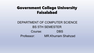 Government College University
Faisalabad
DEPARTMENT OF COMPUTER SCIENCE
BS 5TH SEMESTER
Course: DBS
Professor: MR.Khurram Shahzad
 