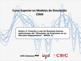 Curso Superior en Modelos de Simulación
CSMS

Sesión 4. Creación y uso de Business Games,
aplicaciones del “Simulador de Empresas en un
Mercado Oligopolístico” SEMOL ®.

ATC-Innova

 