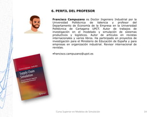 6. PERFIL DEL PROFESOR
Francisco Campuzano es Doctor Ingeniero Industrial por la
Universidad
Politécnica
de
Valencia
y
profesor
del
Departamento de Economía de la Empresa en la Universidad
Politécnica de Cartagena UPCT. Autor de trabajos de
investigación en el modelado y simulación de sistemas
productivos y logísticos. Autor de artículos en revistas
internacionales y varios libros. Ha participado en proyectos de
investigación para el Ministerio de Educación de España y para
empresas en organización industrial. Revisor internacional de
revistas.
•francisco.campuzano@upct.es

Curso Superior en Modelos de Simulación

14

 