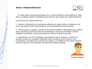 Anexo. Videoconferencia

En cada sesión presencial participan uno o varios profesores que imparten la clase
más un profesor auxiliar encargado de los alumnos que asisten por videoconferencia.
Los alumnos por videoconferencia:
1. Reciben previamente a la jornada el software con apoyo para su instalación, así
como una copia de toda documentación y las presentaciones de la jornada.
2. Tienen acceso a imagen y sonido de la jornada mediante videoconferencia, podrán
hacer consultas a través de chat por anymeeting o email que el profesor auxiliar
trasladará al profesor cuando sea oportuno o bien al final de la jornada.
3. Realizarán en su PC los trabajos y simulaciones que se indiquen, enviando al
profesor auxiliar los resultados obtenidos junto al análisis de los mismos y sus
comentarios. El profesor de la sesión tras analizar con detalle la información recibida
enviará al alumno una valoración individual del trabajo realizado.

Profesor auxiliar

Curso Superior en Modelos de Simulación

15

 