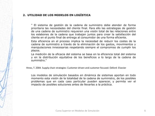 2. UTILIDAD DE LOS MODELOS EN LOGÍSTICA

" El sistema de gestión de la cadena de suministro debe atender de forma
prioritaria las necesidades del cliente final. Para ello las estrategias de gestión
de una cadena de suministro requieren una visión total de las relaciones entre
los eslabones de la cadena que trabajan juntos para crear la satisfacción del
cliente en el punto final de entrega al consumidor de una forma eficiente.
Esta eficiencia en el proceso implica la necesidad de reducir los costes de la
cadena de suministro a través de la eliminación de los gastos, movimientos y
manipulaciones innecesarias respetando siempre el compromiso de cumplir los
plazos.
La medición de la eficacia del sistema se basa en la eficiencia total del sistema
y en la distribución equitativa de los beneficios a lo largo de la cadena de
suministro."
Hines, T. 2004. Supply chain strategies: Customer driven and customer focused. Oxford: Elsevier
Los modelos de simulación basados en dinámica de sistemas aportan en todo
momento esta visión de la totalidad de la cadena de suministro, de los posibles
problemas que en cada caso particular pueden aparecer, y permite ver el
impacto de posibles soluciones antes de llevarlas a la práctica.

Curso Superior en Modelos de Simulación

6

 