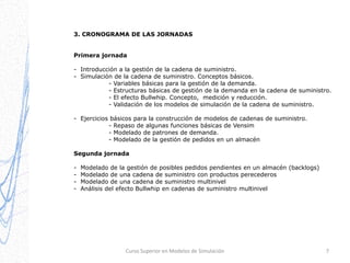 3. CRONOGRAMA DE LAS JORNADAS
Primera jornada
- Introducción a la gestión de la cadena de suministro.
- Simulación de la cadena de suministro. Conceptos básicos.
- Variables básicas para la gestión de la demanda.
- Estructuras básicas de gestión de la demanda en la cadena de suministro.
- El efecto Bullwhip. Concepto, medición y reducción.
- Validación de los modelos de simulación de la cadena de suministro.

- Ejercicios básicos para la construcción de modelos de cadenas de suministro.
- Repaso de algunas funciones básicas de Vensim
- Modelado de patrones de demanda.
- Modelado de la gestión de pedidos en un almacén
Segunda jornada
-

Modelado de la gestión de posibles pedidos pendientes en un almacén (backlogs)
Modelado de una cadena de suministro con productos perecederos
Modelado de una cadena de suministro multinivel
Análisis del efecto Bullwhip en cadenas de suministro multinivel

Curso Superior en Modelos de Simulación

7

 