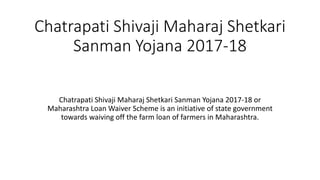 Chatrapati Shivaji Maharaj Shetkari
Sanman Yojana 2017-18
Chatrapati Shivaji Maharaj Shetkari Sanman Yojana 2017-18 or
Maharashtra Loan Waiver Scheme is an initiative of state government
towards waiving off the farm loan of farmers in Maharashtra.
 