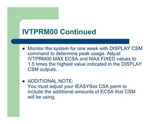 IVTPRM00 Continued 
l Monitor the system for one week with DISPLAY CSM 
command to determine peak usage. Adjust 
IVTPRM00 MAX ECSA and MAX FIXED values to 
1.5 times the highest value indicated in the DISPLAY 
CSM outputs. 
l ADDITIONAL NOTE: 
You must adjust your IEASYSxx CSA parm to 
include the additional amounts of ECSA that CSM 
will be using. 
 