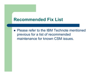 Recommended Fix List 
l Please refer to the IBM Technote mentioned 
previous for a list of recommended 
maintenance for known CSM issues. 
 