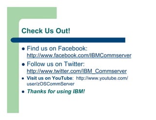 Check Us Out! 
l Find us on Facebook: 
http://www.facebook.com/IBMCommserver 
l Follow us on Twitter: 
http://www.twitter.com/IBM_Commserver 
l Visit us on YouTube: http://www.youtube.com/ 
user/zOSCommServer 
l Thanks for using IBM! 
