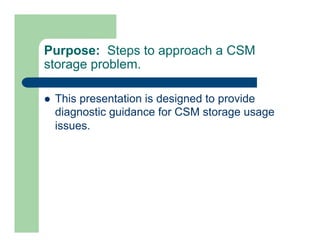 Purpose: Steps to approach a CSM 
storage problem. 
l This presentation is designed to provide 
diagnostic guidance for CSM storage usage 
issues. 
 