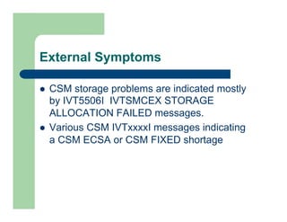 External Symptoms 
l CSM storage problems are indicated mostly 
by IVT5506I IVTSMCEX STORAGE 
ALLOCATION FAILED messages. 
l Various CSM IVTxxxxI messages indicating 
a CSM ECSA or CSM FIXED shortage 
 