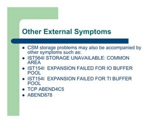 Other External Symptoms 
l CSM storage problems may also be accompanied by 
other symptoms such as: 
l IST564I STORAGE UNAVAILABLE: COMMON 
AREA 
l IST154I EXPANSION FAILED FOR IO BUFFER 
POOL 
l IST154I EXPANSION FAILED FOR TI BUFFER 
POOL 
l TCP ABEND4C5 
l ABEND878 
 