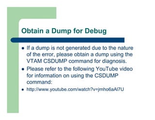 Obtain a Dump for Debug 
l If a dump is not generated due to the nature 
of the error, please obtain a dump using the 
VTAM CSDUMP command for diagnosis. 
l Please refer to the following YouTube video 
for information on using the CSDUMP 
command: 
l http://www.youtube.com/watch?v=jrnho6aAl7U 
 