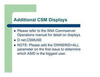 Additional CSM Displays 
l Please refer to the SNA Commserver 
Operations manual for detail on displays 
l D net,CSMUSE 
l NOTE: Please add the OWNERID=ALL 
parameter on the first issue to determine 
which ASID is the biggest user. 
 