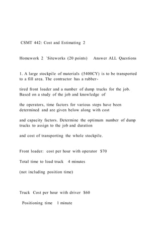 CSMT 442: Cost and Estimating 2
Homework 2 `Siteworks (20 points) Answer ALL Questions
1. A large stockpile of materials (5400CY) is to be transported
to a fill area. The contractor has a rubber-
tired front loader and a number of dump trucks for the job.
Based on a study of the job and knowledge of
the operators, time factors for various steps have been
determined and are given below along with cost
and capacity factors. Determine the optimum number of dump
trucks to assign to the job and duration
and cost of transporting the whole stockpile.
Front loader: cost per hour with operator $70
Total time to load truck 4 minutes
(not including position time)
Truck Cost per hour with driver $60
Positioning time 1 minute
 