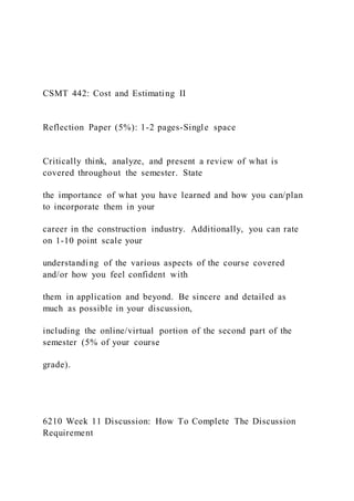 CSMT 442: Cost and Estimating II
Reflection Paper (5%): 1-2 pages-Single space
Critically think, analyze, and present a review of what is
covered throughout the semester. State
the importance of what you have learned and how you can/plan
to incorporate them in your
career in the construction industry. Additionally, you can rate
on 1-10 point scale your
understanding of the various aspects of the course covered
and/or how you feel confident with
them in application and beyond. Be sincere and detailed as
much as possible in your discussion,
including the online/virtual portion of the second part of the
semester (5% of your course
grade).
6210 Week 11 Discussion: How To Complete The Discussion
Requirement
 