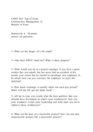 CSMT 442: Top of Form
Construction Management II
Bottom of Form
Homework 4 : 30 points
answer all questions
1- What are the Stages of a VE study?
2- what does SWOT stand for? What is there purpose?
3- What would you do as a project manager if you have a great
worker that was unsafe but has never had an accident in his
twenty year career but he started to encourage new employee to
be unsafe how can you convince the employee to reject his
idealism?
4- How much retainage is usually taken out each pay period?
When will the GC get the funds back?
5- tell me in your own words what the best qualities that you
already have developed an what's your weaknesses? how can
your weakness is hurt your leadership and what must you do to
improve those weaknesses?
6- What are the keys to a successful project? how can you turn
unsuccessful project into a successful project?
 