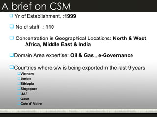 A brief on CSM Yr of Establishment. : 1999 No of staff  :  110 Concentration in Geographical Locations:  North & West  Africa, Middle East & India Domain Area expertise:  Oil & Gas , e-Governance Countries where s/w is being exported in the last 9 years  Vietnam Sudan Ethiopia Singapore UAE Qatar Cote d’ Voire 