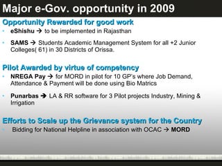 Major e-Gov. opportunity in 2009 Opportunity Rewarded for good work  eShishu     to be implemented in Rajasthan SAMS     Students Academic Management System for all +2 Junior Colleges( 61) in 30 Districts of Orissa. Pilot Awarded by virtue of competency NREGA Pay     for MORD in pilot for 10 GP’s where Job Demand, Attendance & Payment will be done using Bio Matrics Punarbas     LA & RR software for 3 Pilot projects Industry, Mining & Irrigation Efforts to Scale up the Grievance system for the Country Bidding for National Helpline in association with OCAC     MORD 
