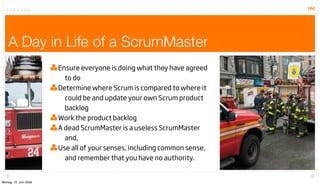 184




    A Day in Life of a ScrumMaster
                        Ensure everyone is doing what they have agreed
                          to do
                        Determine where Scrum is compared to where it
                          could be and update your own Scrum product
                          backlog
                        Work the product backlog
                        A dead ScrumMaster is a useless ScrumMaster
                          and,
                        Use all of your senses, including common sense,
                          and remember that you have no authority.


Montag, 15. Juni 2009
 