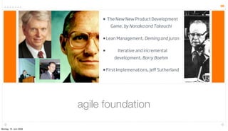66



                             • The New New Product Development
                                 Game, by Nonaka and Takeuchi

                             • Lean Management, Deming and Juran

                             •      Iterative and incremental
                                  development, Barry Boehm

                             • First Implemenations, Jeﬀ Sutherland




                        agile foundation

Montag, 15. Juni 2009
 