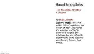 The Knowledge-Creating
                        Company


                        by Ikujiro Nonaka
                        Editor’s Note: This 1991
                        article helped popularize the
                        notion of “tacit” knowledge—
                        the valuable and highly
                        subjective insights and
                        intuitions that are difficult to
                        capture and share because
                        people carry them in their
                        heads.



Montag, 15. Juni 2009
 