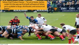 Yahoo Chief Product Owner – “Scrum is faster, better,
       cooler! It’s the way we first built software at Yahoo,
       yet is scalable to large, distributed, and outsourced
       teams.”




Montag, 15. Juni 2009
 