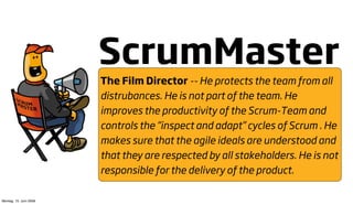 ScrumMaster
                        The Film Director -- He protects the team from all
                        distrubances. He is not part of the team. He
                        improves the productivity of the Scrum-Team and
                        controls the “inspect and adapt” cycles of Scrum . He
                        makes sure that the agile ideals are understood and
                        that they are respected by all stakeholders. He is not
                        responsible for the delivery of the product.

Montag, 15. Juni 2009
 