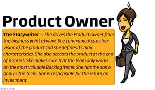 Product Owner
   The Storywriter -- She drives the Product Owner from
   the business point of view. She communicates a clear
   vision of the product and she deﬁnes its main
   characteristics. She also accepts the product at the end
   of a Sprint. She makes sure that the team only works
   on the most valuable Backlog Items. She has the same
   goal as the team. She is responsible for the return on
   investment.
Montag, 15. Juni 2009
 