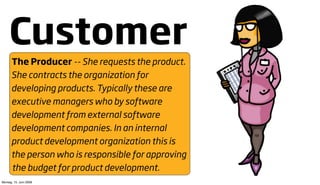 Customer
      The Producer -- She requests the product.
      She contracts the organization for
      developing products. Typically these are
      executive managers who by software
      development from external software
      development companies. In an internal
      product development organization this is
      the person who is responsible for approving
       the budget for product development.
Montag, 15. Juni 2009
 