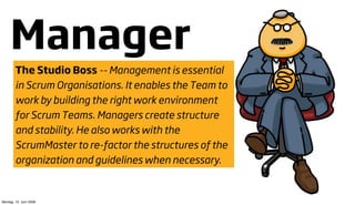 Manager
        The Studio Boss -- Management is essential
        in Scrum Organisations. It enables the Team to
        work by building the right work environment
        for Scrum Teams. Managers create structure
        and stability. He also works with the
        ScrumMaster to re-factor the structures of the
        organization and guidelines when necessary.


Montag, 15. Juni 2009
 