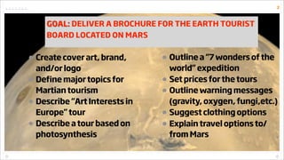 2



    GOAL: DELIVER A BROCHURE FOR THE EARTH TOURIST
    BOARD LOCATED ON MARS


• Create cover art, brand,     • Outli...