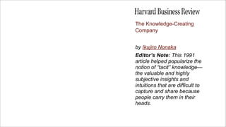 The Knowledge-Creating
Company


by Ikujiro Nonaka
Editor’s Note: This 1991
article helped popularize the
notion of “tacit...