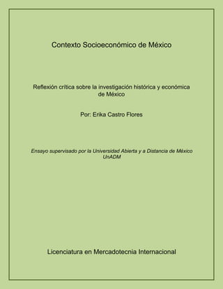 Contexto Socioeconómico de México
Reflexión crítica sobre la investigación histórica y económica
de México
Por: Erika Castro Flores
Ensayo supervisado por la Universidad Abierta y a Distancia de México
UnADM
Licenciatura en Mercadotecnia Internacional
 