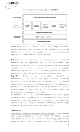 5
Ahora bien, más allá de la crítica o el simple análisis,
resulta adecuado traer a colación la implementación de las
siguientes soluciones que considero serian adecuadas para el
impulso de la meta nacional México en Paz:
Primero: dentro de las estrategias transversales incluiría la
creación de un organismo público descentralizado, con
autonomía y personalidad jurídica propia y, que se encargue
verdaderamente de dar seguimiento a los casos de corrupción
dentro de las tres esferas de gobierno y que no sea solo un
reflejo de lo mal que se encuentra el Estado Mexicano.
Segundo: Fundamentación, motivación, claridad y
transparencia, todo con estricto apego a derecho rigiéndose
por los principios de legalidad, audiencia, etc., al efectuar
exámenes de confianza a servidores públicos, especialmente a
policías, ya que han despedido a miles que después de 20 o 30
años de servicio resulto que no eran confiables, siendo que
la realidad, es estrategia política.
La intención de las dos anteriores proposiciones para apoyar
la meta nacional un México de Paz, se resume en acabar con la
corrupción, pues son solo dos propuestas de las miles que
harían falta para mejorar nuestro contexto y desde luego
apoyar el desarrollo económico de nuestro país.
Conclusión:
Cada Nación tiene el Gobierno que se merece, frase celebre
del teórico político y filósofo JOSEPH DE MAISTRE, es así
como comienzo con la conclusión de este ensayo, pero no sin
dejar de comentar que la relación entre el Estado Mexicano y
 