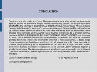 CONCLUSION 
Considero que el modelo económico Mexicano durante esos años si bien se baso en la 
Teoría Keysiana de Economía, adopto formas y estilos muy propios, por lo que en su libro 
ECONOMIA DE MÉXICO Y DESARROLLO SUSTENTABLE, Ulises Castro Álvarez lo llama 
“Modelo de la Revolución Mexicana” y lo complementa como Estrategias Macro Económicas 
de Mediano Plazo, motivo por el cual así titule cada una de las hojas de este trabajo, en el 
proceso de su narración Castro Álvarez nos va llevando al momento de la creación del muy 
mexicano MODELO ECONOMICO DE SUSTITUCION DE IMPORTACIONES que duro casi 
50 años, con el famoso concepto de Proteccionismo Económico, del cual se obtuvieron 
grandes beneficios, incluyendo crecimiento industrial y nacionalizaciones, y desde luego 
como contraparte un desbalance económico con el exterior que a la postre derivaría en 
diversas devaluaciones y en el endeudamiento del País. En el lapso de este Modelo 
Económico diversos mandatarios empezando por el General Lázaro Cárdenas llegaron a 
adoptar terminología Marxista acercándose al socialismo, pero avanzando con el sistema 
Capitalista de desarrollo, lo cual repito le daba un matiz muy particular al Modelo Económico 
Mexicano. 
Carlos Rodolfo Gardeña Barriga 15 de Agosto del 2014 
Carlogardeba.blogspot.mx 
