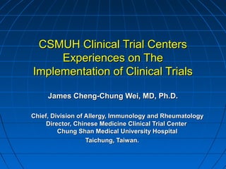 CSMUH Clinical Trial Centers
Experiences on The
Implementation of Clinical Trials
James Cheng-Chung Wei, MD, Ph.D.
Chief, Division of Allergy, Immunology and Rheumatology
Director, Chinese Medicine Clinical Trial Center
Chung Shan Medical University Hospital
Taichung, Taiwan.

 