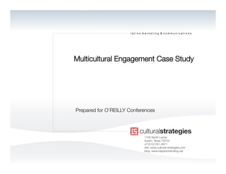 latino marketing & communications




Multicultural Engagement Case Study




Prepared for O’REILLY Conferences




                             1105 North Lamar
                             Austin, Texas 78703
                             v/f (512) 501-4971
                             site: www.cultural-strategies.com
                             blog: www.hispanictrending.net
 