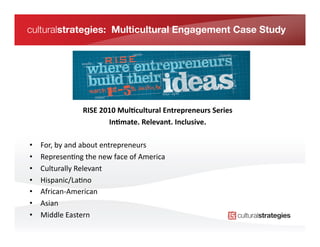 culturalstrategies: Multicultural Engagement Case Study




                       RISE	
  2010	
  Mul/cultural	
  Entrepreneurs	
  Series
                                                                             	
  
                                 In/mate.	
  Relevant.	
  Inclusive.
                                                                   	
  

•    For,	
  by	
  and	
  about	
  entrepreneurs	
  
•    Represen*ng	
  the	
  new	
  face	
  of	
  America	
  
•    Culturally	
  Relevant	
  	
  
•    Hispanic/La*no	
  
•    African-­‐American	
  
•    Asian	
  
•    Middle	
  Eastern	
  
 