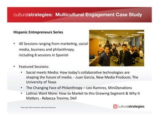 culturalstrategies: Multicultural Engagement Case Study


Hispanic	
  Entrepreneurs	
  Series	
  

•  40	
  Sessions	
  ranging	
  from	
  marke*ng,	
  social	
  	
  
   	
  media,	
  business	
  and	
  philanthropy,	
  	
  
   	
  including	
  8	
  sessions	
  in	
  Spanish	
  

•  Featured	
  Sessions:	
  
    •  Social	
  meets	
  Media:	
  How	
  today’s	
  collabora*ve	
  technologies	
  are	
  
       shaping	
  the	
  future	
  of	
  media.	
  -­‐	
  Juan	
  Garcia,	
  New	
  Media	
  Producer,	
  The	
  
       University	
  of	
  Texas	
  
    •  The	
  Changing	
  Face	
  of	
  Philanthropy	
  –	
  Leo	
  Ramirez,	
  MiniDona*ons	
  
    •  La*nas	
  Want	
  More:	
  How	
  to	
  Market	
  to	
  this	
  Growing	
  Segment	
  &	
  Why	
  It	
  
       Ma[ers	
  -­‐	
  Rebecca	
  Trevino,	
  Dell	
  

      Photo	
  (L2R):	
  RISE	
  Co-­‐founders,	
  Bertrand	
  and	
  Roy	
  Sosa	
  
 
